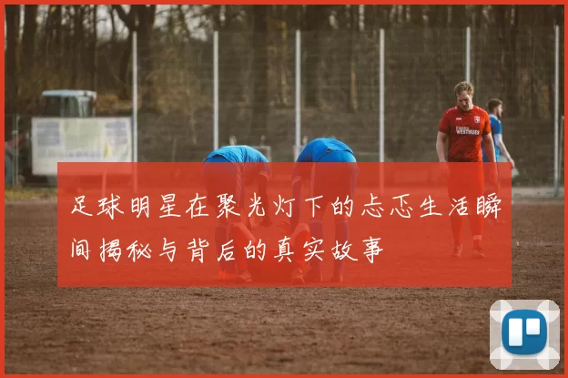 足球明星在聚光灯下的忐忑生活瞬间揭秘与背后的真实故事