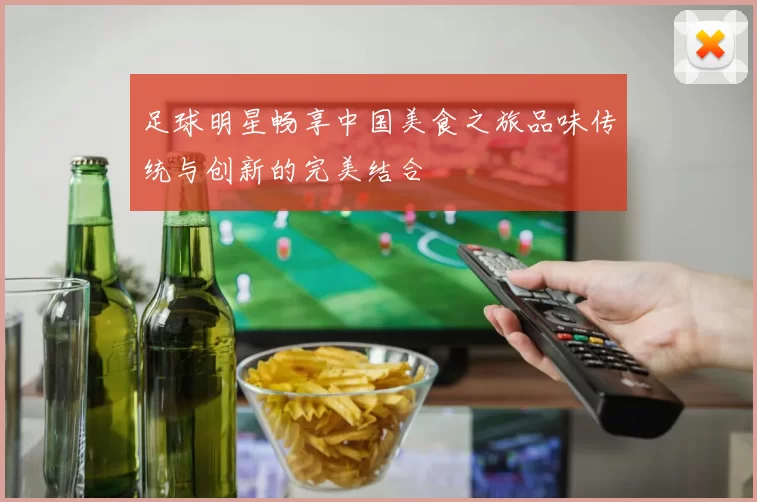 足球明星畅享中国美食之旅品味传统与创新的完美结合