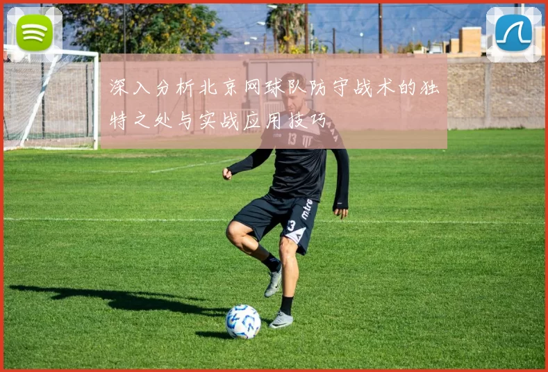 深入分析北京网球队防守战术的独特之处与实战应用技巧