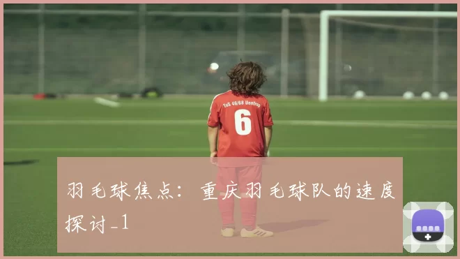 羽毛球焦点：重庆羽毛球队的速度探讨_1