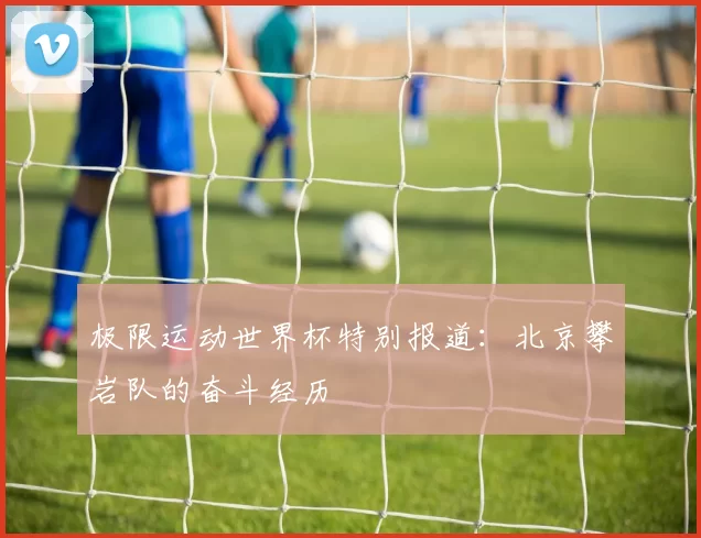 极限运动世界杯特别报道：北京攀岩队的奋斗经历