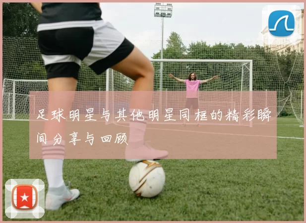 足球明星与其他明星同框的精彩瞬间分享与回顾